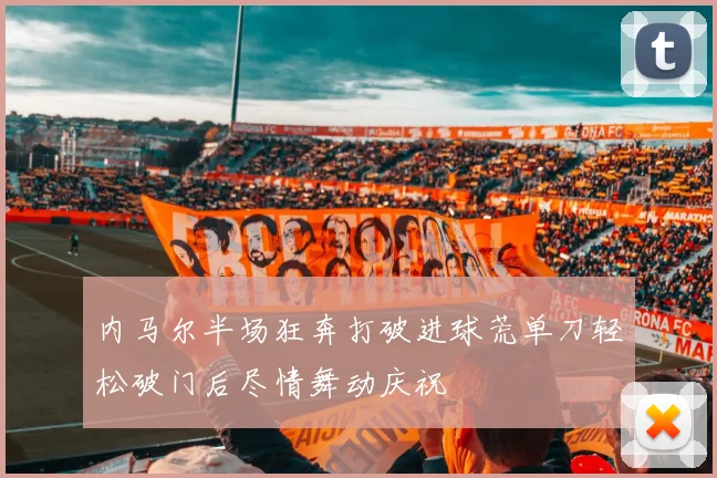内马尔半场狂奔打破进球荒单刀轻松破门后尽情舞动庆祝