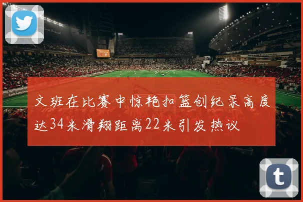 文班在比赛中惊艳扣篮创纪录高度达34米滑翔距离22米引发热议