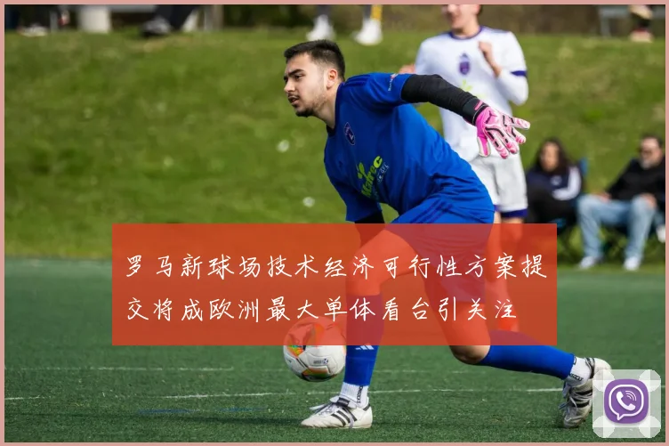 罗马新球场技术经济可行性方案提交将成欧洲最大单体看台引关注
