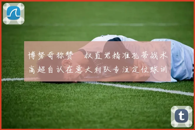 博努奇称赞囧叔直觉精准孔蒂战术高超自认在意大利队专注定位球训练