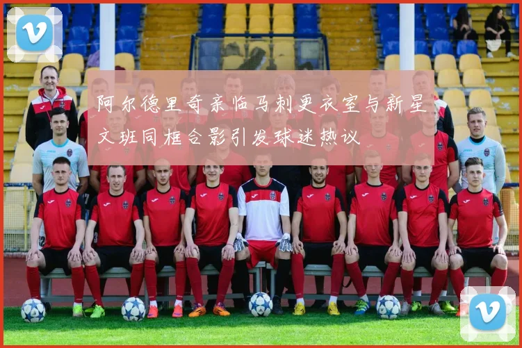 阿尔德里奇亲临马刺更衣室与新星文班同框合影引发球迷热议