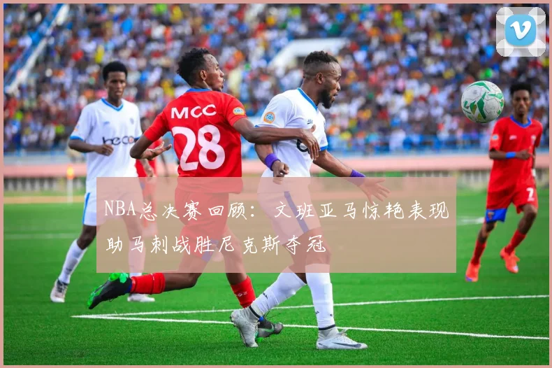 NBA总决赛回顾：文班亚马惊艳表现助马刺战胜尼克斯夺冠