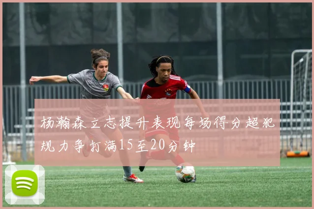 杨瀚森立志提升表现每场得分超犯规力争打满15至20分钟