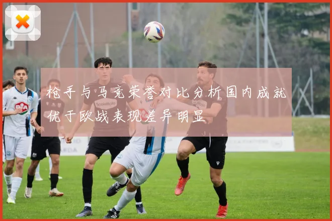枪手与马竞荣誉对比分析国内成就优于欧战表现差异明显