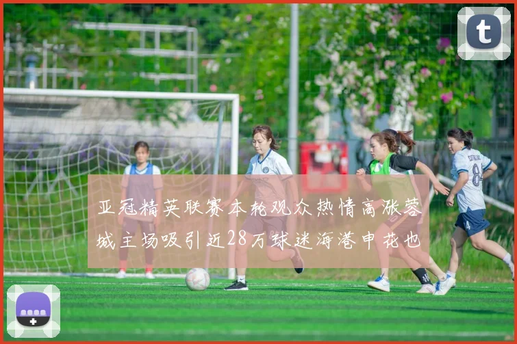亚冠精英联赛本轮观众热情高涨蓉城主场吸引近28万球迷海港申花也超万人到场