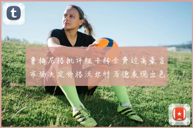 鲁梅尼格批评纽卡转会费过高豪言市场决定价格沃尔特马德表现出色