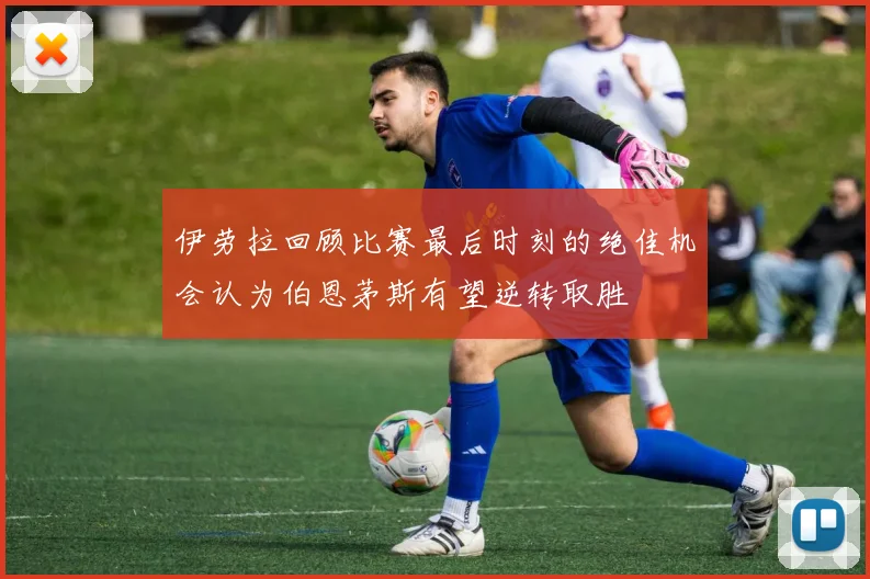 伊劳拉回顾比赛最后时刻的绝佳机会认为伯恩茅斯有望逆转取胜