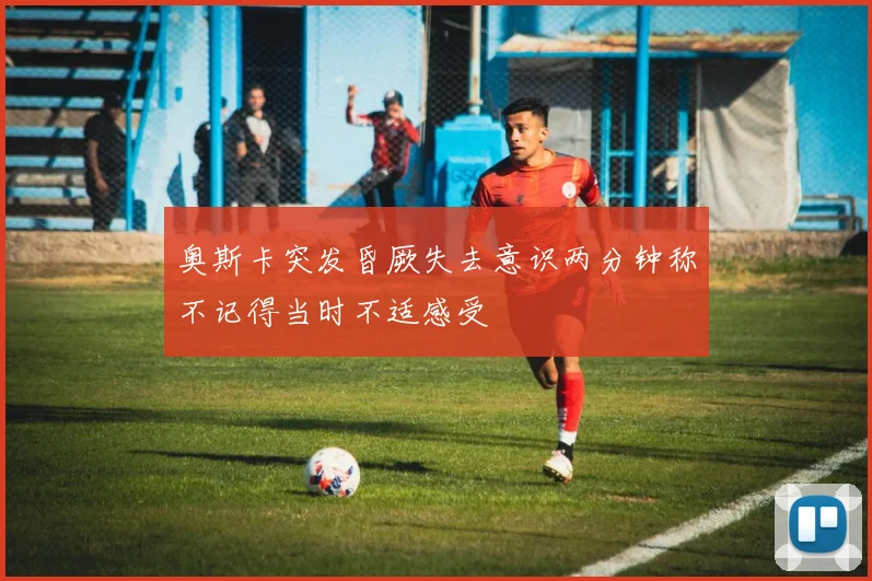 奥斯卡突发昏厥失去意识两分钟称不记得当时不适感受