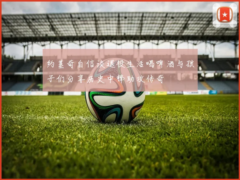 约基奇自信谈退役生活喝啤酒与孩子们分享历史中锋助攻传奇