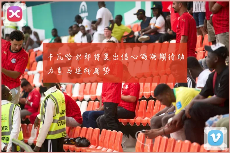 卡瓦哈尔即将复出信心满满期待助力皇马逆转局势