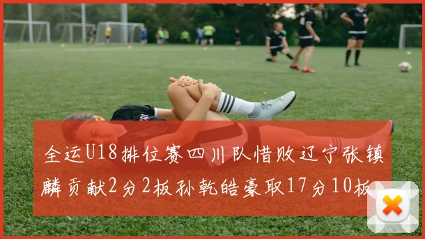 全运U18排位赛四川队惜败辽宁张镇麟贡献2分2板孙乾皓豪取17分10板7助攻