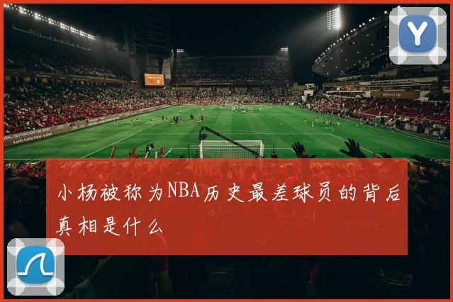 小杨被称为NBA历史最差球员的背后真相是什么