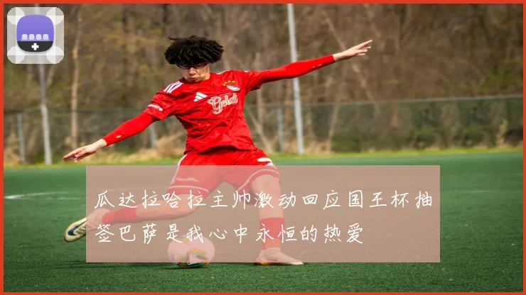 瓜达拉哈拉主帅激动回应国王杯抽签巴萨是我心中永恒的热爱