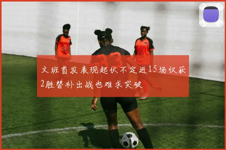 文班首发表现起伏不定近15场仅获2胜替补出战也难求突破
