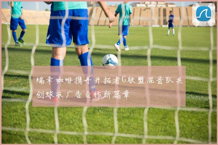 瑞幸咖啡携手开拓者G联盟混音队共创球衣广告合作新篇章