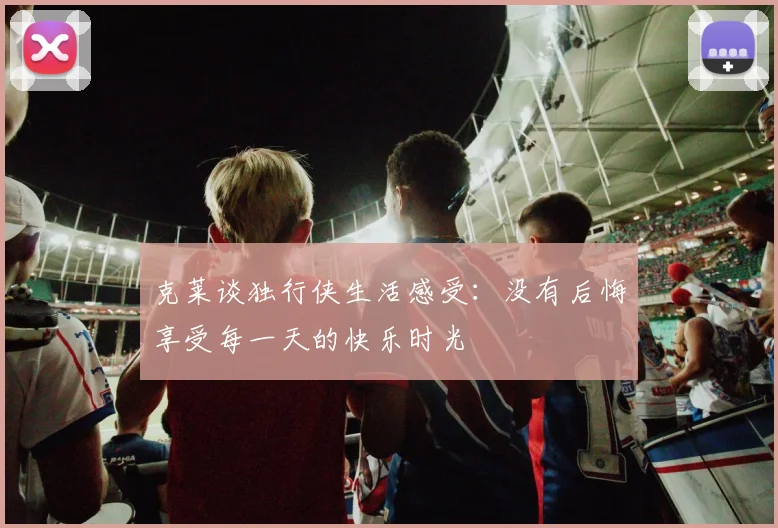 克莱谈独行侠生活感受：没有后悔享受每一天的快乐时光