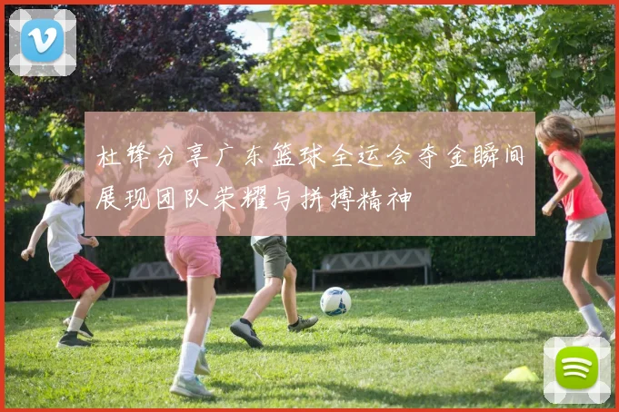 杜锋分享广东篮球全运会夺金瞬间展现团队荣耀与拼搏精神