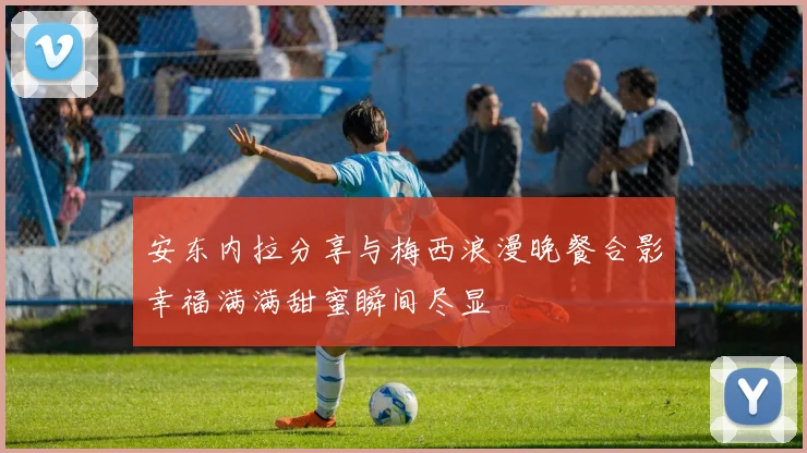 安东内拉分享与梅西浪漫晚餐合影幸福满满甜蜜瞬间尽显