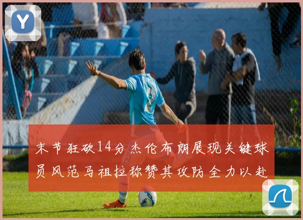 末节狂砍14分杰伦布朗展现关键球员风范马祖拉称赞其攻防全力以赴