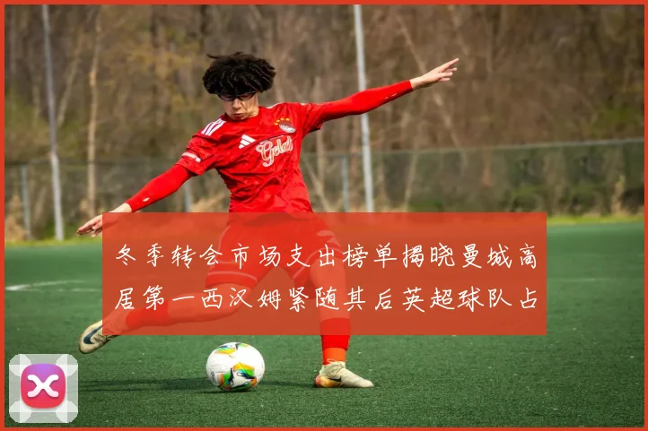 冬季转会市场支出榜单揭晓曼城高居第一西汉姆紧随其后英超球队占据五席