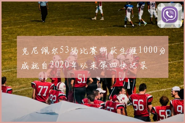 克尼佩尔53场比赛斩获生涯1000分成就自2020年以来第四快记录