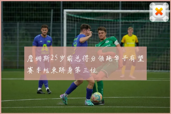 詹姆斯25岁前总得分领跑华子有望赛季结束跻身第三位