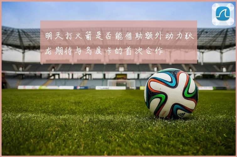 明天打火箭是否能借助额外动力狄龙期待与乌度卡的首次合作