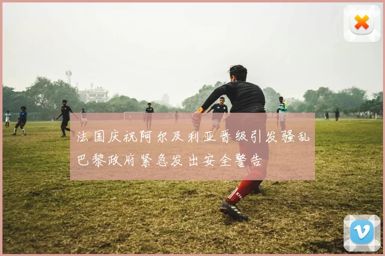 法国庆祝阿尔及利亚晋级引发骚乱巴黎政府紧急发出安全警告