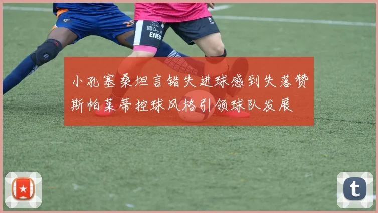 小孔塞桑坦言错失进球感到失落赞斯帕莱蒂控球风格引领球队发展