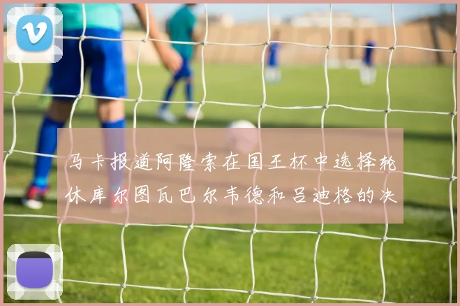 马卡报道阿隆索在国王杯中选择轮休库尔图瓦巴尔韦德和吕迪格的决定