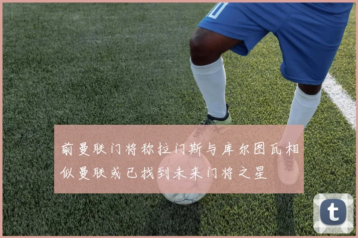 前曼联门将称拉门斯与库尔图瓦相似曼联或已找到未来门将之星