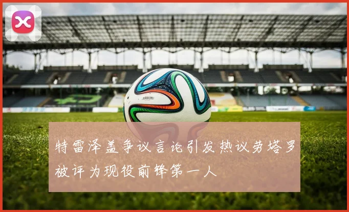 特雷泽盖争议言论引发热议劳塔罗被评为现役前锋第一人