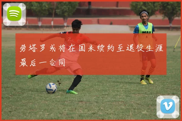 劳塔罗或将在国米续约至退役生涯最后一合同