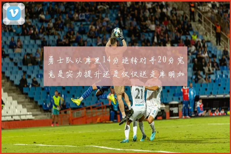 勇士队以库里14分逆转对手20分究竟是实力提升还是仅仅送走库明加的结果