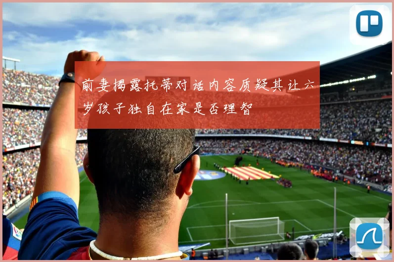 前妻揭露托蒂对话内容质疑其让六岁孩子独自在家是否理智