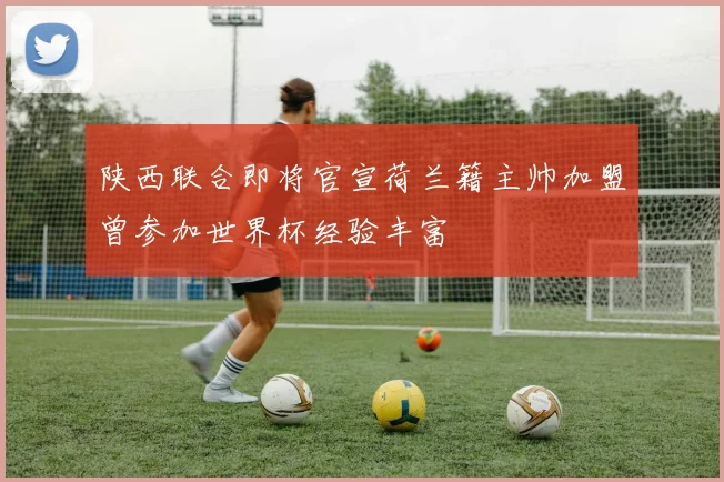 陕西联合即将官宣荷兰籍主帅加盟曾参加世界杯经验丰富