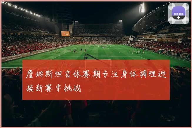 詹姆斯坦言休赛期专注身体调理迎接新赛季挑战