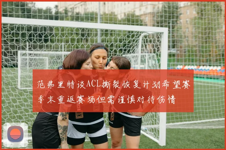 范弗里特谈ACL撕裂恢复计划希望赛季末重返赛场但需谨慎对待伤情