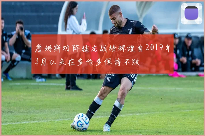詹姆斯对阵猛龙战绩辉煌自2019年3月以来在多伦多保持不败