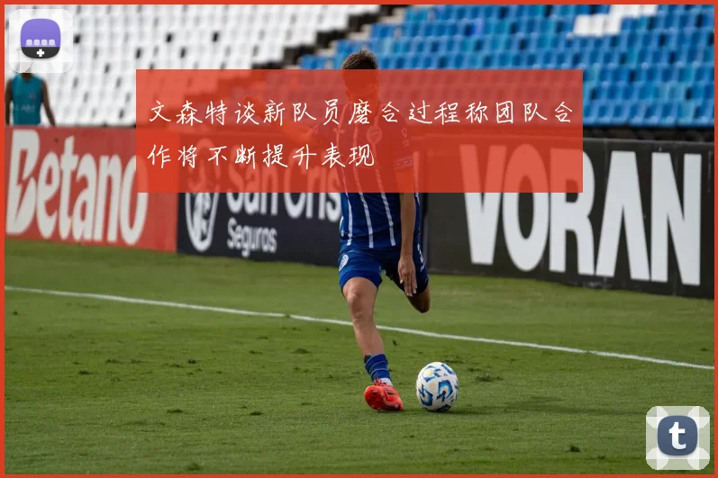 文森特谈新队员磨合过程称团队合作将不断提升表现