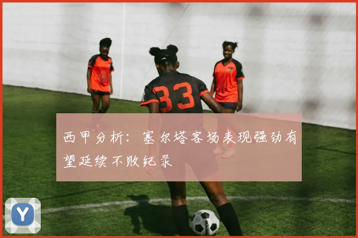 西甲分析：塞尔塔客场表现强劲有望延续不败纪录