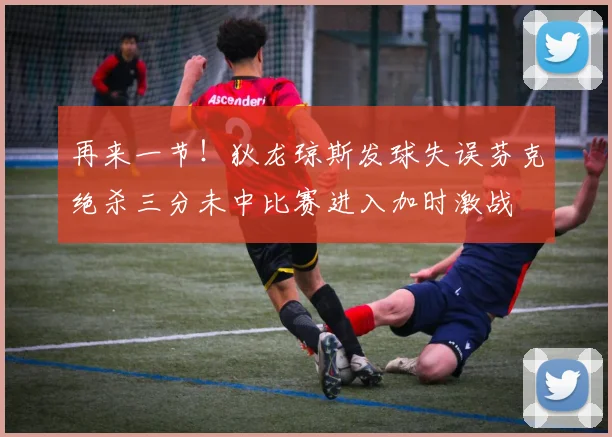 再来一节！狄龙琼斯发球失误芬克绝杀三分未中比赛进入加时激战