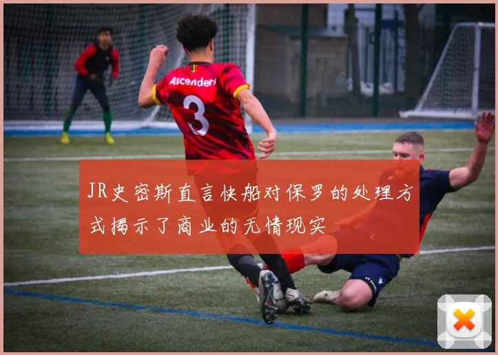 JR史密斯直言快船对保罗的处理方式揭示了商业的无情现实