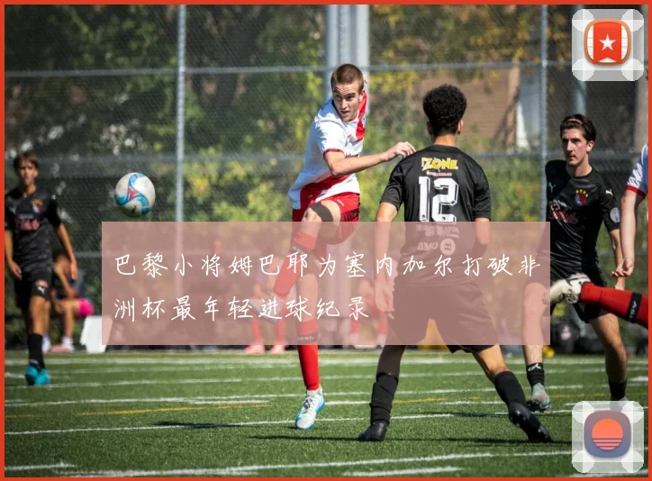 巴黎小将姆巴耶为塞内加尔打破非洲杯最年轻进球纪录